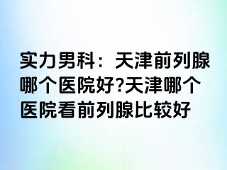 实力男科:天津前列腺哪个医院好?天津哪个医院看前列腺比较好
