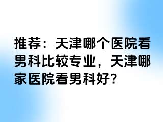推荐:天津哪个医院看男科比较专业,天津哪家医院看男科好?