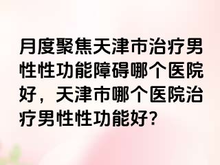 月度聚焦天津市治疗男性性功能障碍哪个医院好,天津市哪个医院治疗男性性功能好?