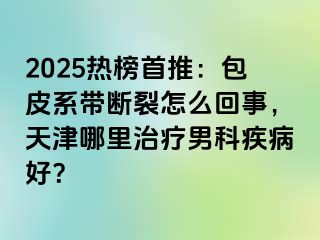 2025热榜首推：包皮系带断裂怎么回事，天津哪里治疗男科疾病好？