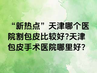 “新热点”天津哪个医院割包皮比较好?天津包皮手术医院哪里好?