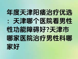 年度天津阳痿治疗优选:天津哪个医院看男性性功能障碍好?天津市哪家医院治疗男性科哪家好