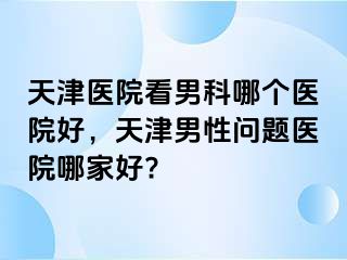 天津医院看男科哪个医院好,天津男性问题医院哪家好?