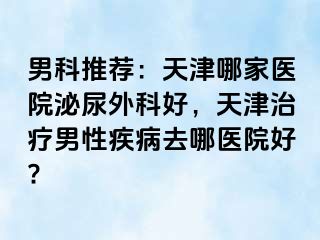 男科推荐:天津哪家医院泌尿外科好,天津治疗男性疾病去哪医院好?