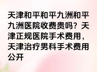 天津和平和平九洲和平九洲医院收费贵吗?天津正规医院手术费用,天津治疗男科手术费用公开