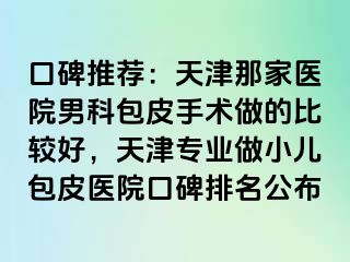 口碑推荐：天津那家医院男科包皮手术做的比较好，天津专业做小儿包皮医院口碑排名公布