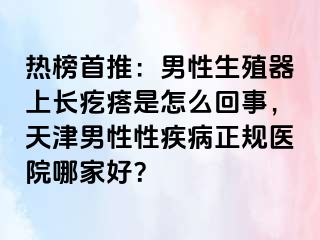 热榜首推:男性生殖器上长疙瘩是怎么回事,天津男性性疾病正规医院哪家好?