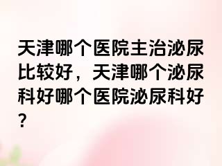 天津哪个医院主治泌尿比较好,天津哪个泌尿科好哪个医院泌尿科好?