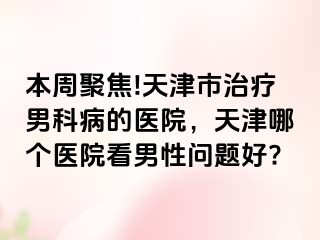 本周聚焦!天津市治疗男科病的医院,天津哪个医院看男性问题好?