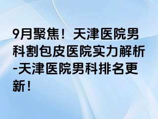 9月聚焦！天津医院男科割包皮医院实力解析-天津医院男科排名更新！