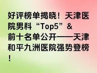 好评榜单揭晓！天津医院男科“Top5”&前十名单公开——天津和平九洲医院强势登榜！