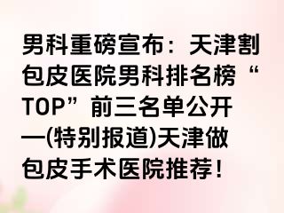 男科重磅宣布：天津割包皮医院男科排名榜“TOP”前三名单公开—(特别报道)天津做包皮手术医院推荐！