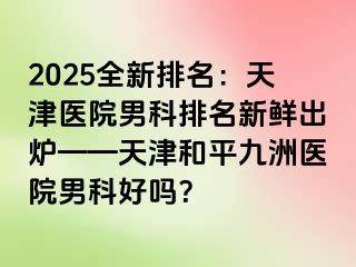 2025全新排名：天津医院男科排名新鲜出炉——天津和平九洲医院男科好吗？