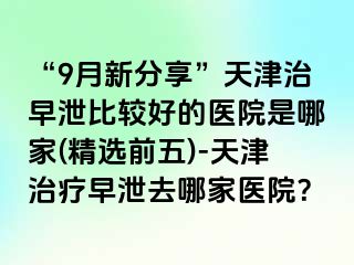 “9月新分享”天津治早泄比较好的医院是哪家(精选前五)-天津治疗早泄去哪家医院？