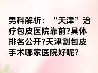 男科解析：“天津”治疗包皮医院靠前?具体排名公开?天津割包皮手术哪家医院好呢？