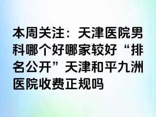 本周关注：天津医院男科哪个好哪家较好“排名公开”天津和平九洲医院收费正规吗