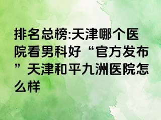 排名总榜:天津哪个医院看男科好“官方发布”天津和平九洲医院怎么样