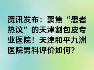 资讯发布：聚焦“患者热议”的天津割包皮专业医院！天津和平九洲医院男科评价如何？