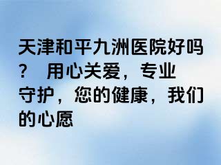 天津和平九洲医院好吗？  用心关爱，专业守护，您的健康，我们的心愿