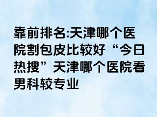 靠前排名:天津哪个医院割包皮比较好“今日热搜”天津哪个医院看男科较专业