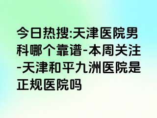 今日热搜:天津医院男科哪个靠谱-本周关注-天津和平九洲医院是正规医院吗