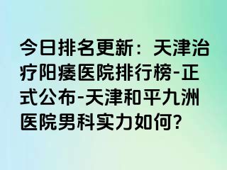 今日排名更新：天津治疗阳痿医院排行榜-正式公布-天津和平九洲医院男科实力如何？