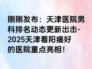 刚刚发布：天津医院男科排名动态更新出击-2025天津看阳痿好的医院重点亮相！