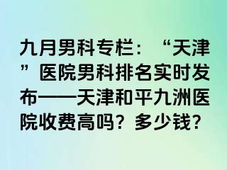 九月男科专栏：“天津”医院男科排名实时发布——天津和平九洲医院收费高吗？多少钱？
