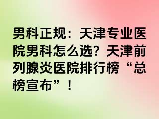 男科正规：天津专业医院男科怎么选？天津前列腺炎医院排行榜“总榜宣布”！