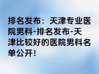 排名发布：天津专业医院男科-排名发布-天津比较好的医院男科名单公开！