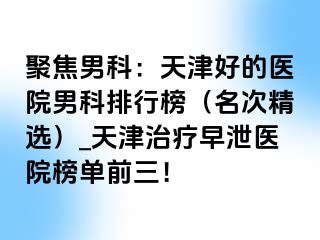 聚焦男科：天津好的医院男科排行榜（名次精选）_天津治疗早泄医院榜单前三！