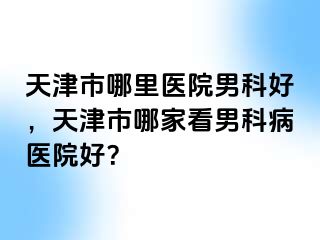 天津市哪里医院男科好，天津市哪家看男科病医院好？