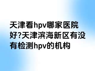 天津看hpv哪家医院好?天津滨海新区有没有检测hpv的机构