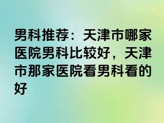 男科推荐：天津市哪家医院男科比较好，天津市那家医院看男科看的好