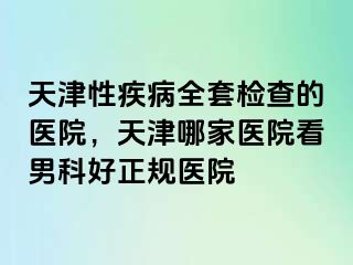 天津性疾病全套检查的医院，天津哪家医院看男科好正规医院