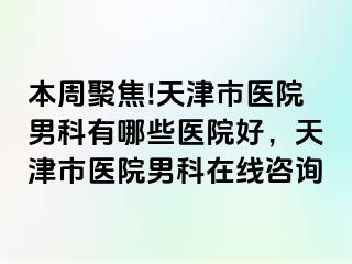 本周聚焦!天津市医院男科有哪些医院好，天津市医院男科在线咨询