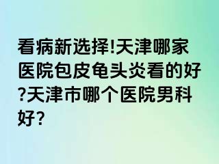看病新选择!天津哪家医院包皮龟头炎看的好?天津市哪个医院男科好？