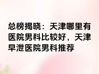 总榜揭晓：天津哪里有医院男科比较好，天津早泄医院男科推荐