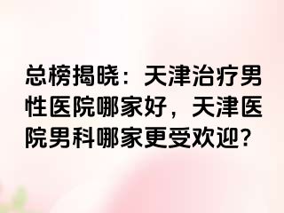 总榜揭晓：天津治疗男性医院哪家好，天津医院男科哪家更受欢迎?