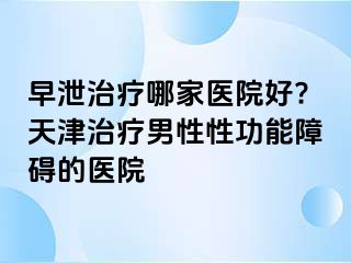 早泄治疗哪家医院好?天津治疗男性性功能障碍的医院