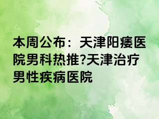 本周公布：天津阳痿医院男科热推?天津治疗男性疾病医院