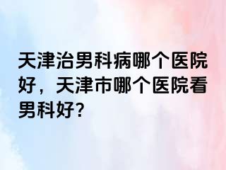 天津治男科病哪个医院好，天津市哪个医院看男科好？