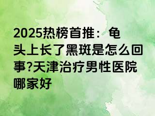 2025热榜首推：龟头上长了黑斑是怎么回事?天津治疗男性医院哪家好