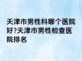 天津市男性科哪个医院好?天津市男性检查医院排名