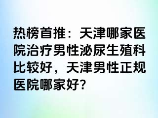 热榜首推：天津哪家医院治疗男性泌尿生殖科比较好，天津男性正规医院哪家好?