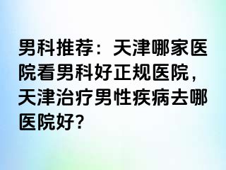 男科推荐：天津哪家医院看男科好正规医院，天津治疗男性疾病去哪医院好?