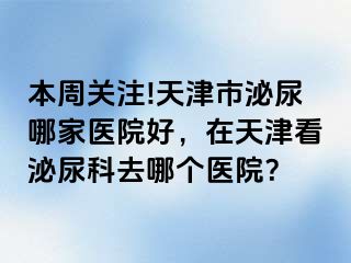 本周关注!天津市泌尿哪家医院好，在天津看泌尿科去哪个医院？