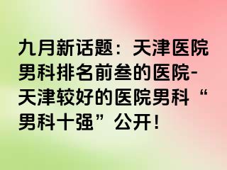 九月新话题：天津医院男科排名前叁的医院-天津较好的医院男科“男科十强”公开！