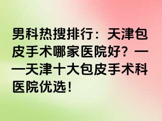 男科热搜排行:天津包皮手术哪家医院好?——天津十大包皮手术科医院优选!