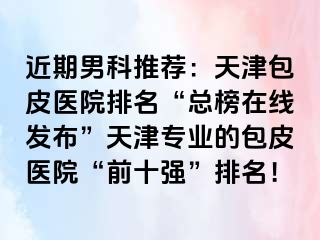 近期男科推荐:天津包皮医院排名“总榜在线发布”天津专业的包皮医院“前十强”排名!